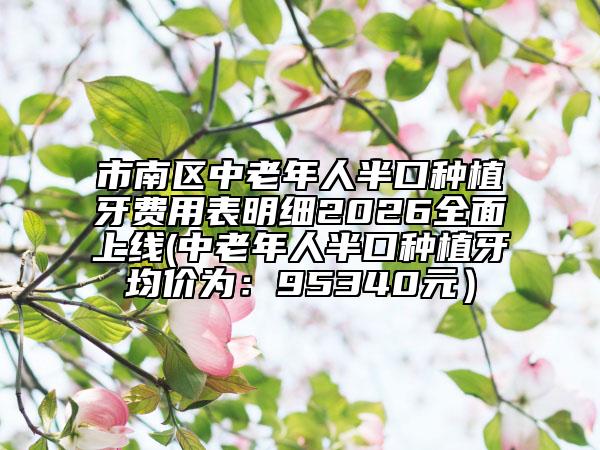 市南區(qū)中老年人半口種植牙費(fèi)用表明細(xì)2026全面上線(中老年人半口種植牙均價(jià)為：95340元）