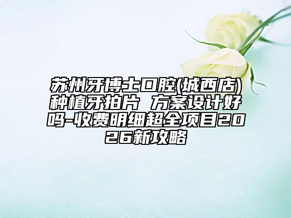 蘇州牙博士口腔(城西店)種植牙拍片 方案設(shè)計好嗎-收費明細超全項目2026新攻略