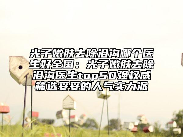 光子嫩膚去除淚溝哪個醫(yī)生好全國：光子嫩膚去除淚溝醫(yī)生top50強(qiáng)權(quán)威篩選妥妥的人氣實力派