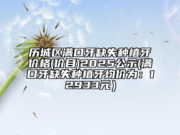 歷城區(qū)滿口牙缺失種植牙價格(價目)2025公示(滿口牙缺失種植牙均價為：12933元）