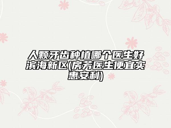 人顆牙齒種植哪個醫(yī)生好濱海新區(qū)(房芳醫(yī)生便宜實惠安利)