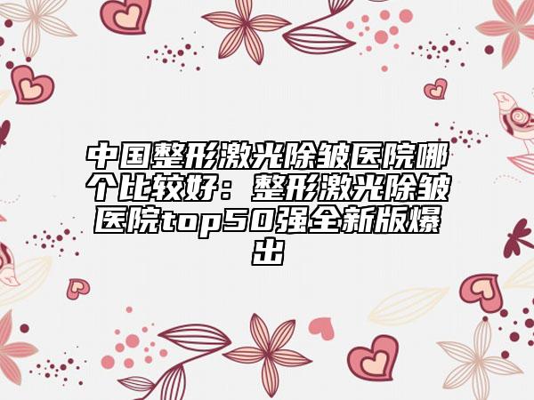 中國整形激光除皺醫(yī)院哪個比較好：整形激光除皺醫(yī)院top50強(qiáng)全新版爆出