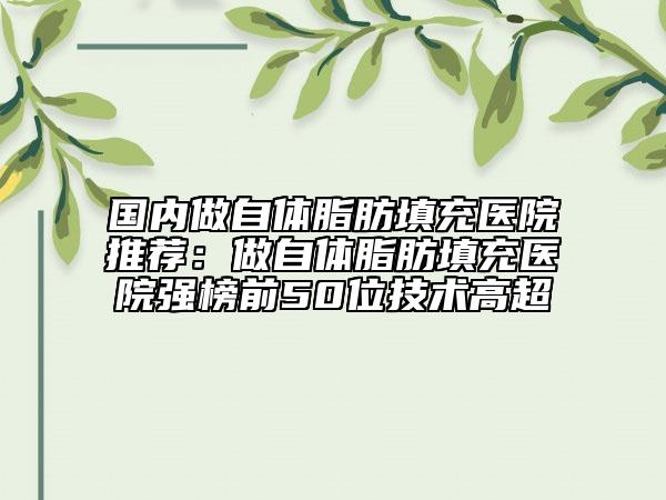 國(guó)內(nèi)做自體脂肪填充醫(yī)院推薦：做自體脂肪填充醫(yī)院強(qiáng)榜前50位技術(shù)高超