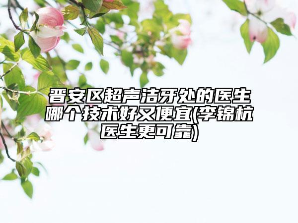 晉安區(qū)超聲潔牙處的醫(yī)生哪個(gè)技術(shù)好又便宜(李錦杭醫(yī)生更可靠)