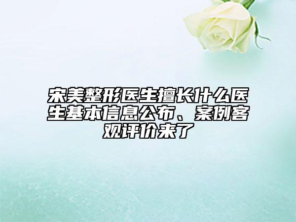 宋美整形醫(yī)生擅長什么醫(yī)生基本信息公布、案例客觀評(píng)價(jià)來了