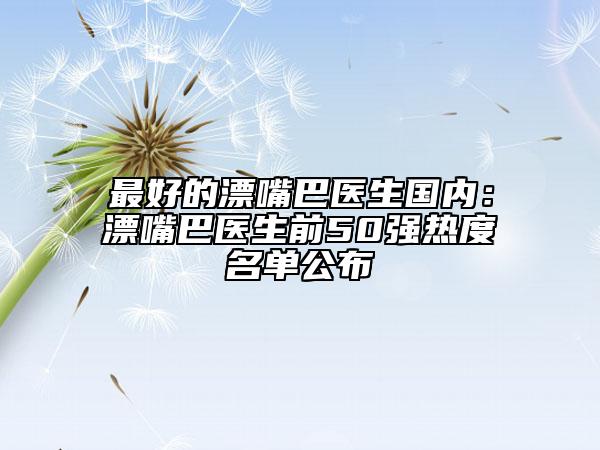 最好的漂嘴巴醫(yī)生國內(nèi)：漂嘴巴醫(yī)生前50強熱度名單公布