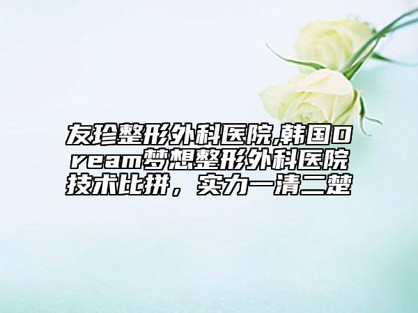 友珍整形外科醫(yī)院,韓國Dream夢想整形外科醫(yī)院技術比拼，實力一清二楚