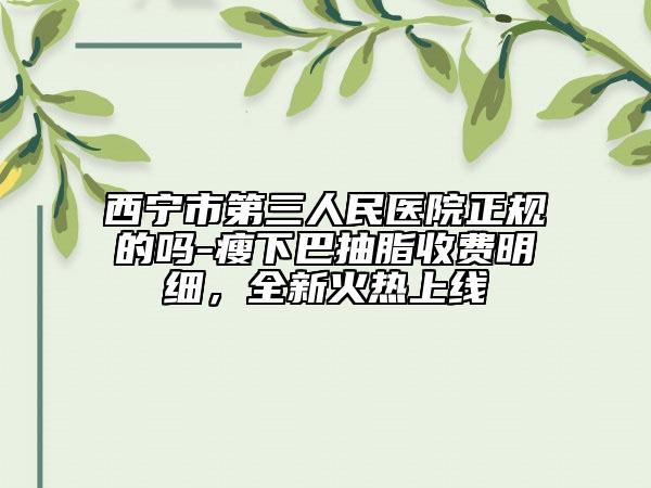 西寧市第三人民醫(yī)院正規(guī)的嗎-瘦下巴抽脂收費明細，全新火熱上線