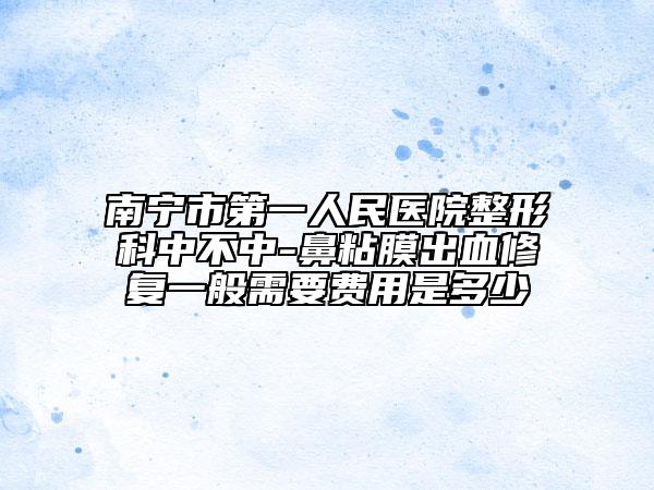 南寧市第一人民醫(yī)院整形科中不中-鼻粘膜出血修復(fù)一般需要費(fèi)用是多少