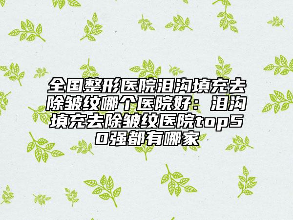 全國(guó)整形醫(yī)院淚溝填充去除皺紋哪個(gè)醫(yī)院好：淚溝填充去除皺紋醫(yī)院top50強(qiáng)都有哪家