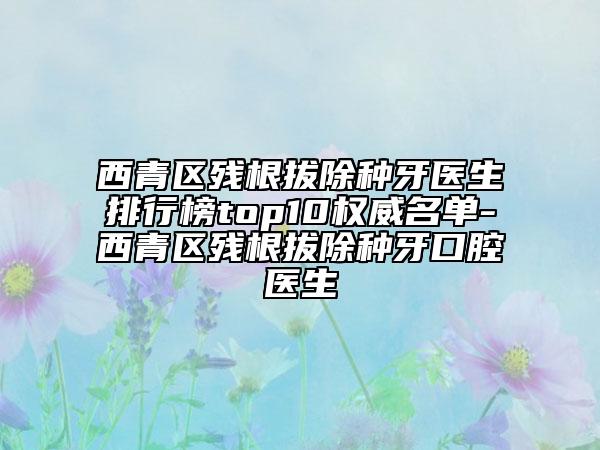 西青區(qū)殘根拔除種牙醫(yī)生排行榜top10權(quán)威名單-西青區(qū)殘根拔除種牙口腔醫(yī)生