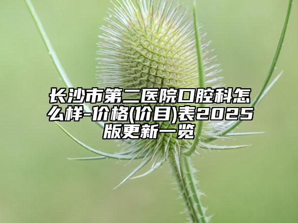 長沙市第二醫(yī)院口腔科怎么樣-價格(價目)表2025版更新一覽