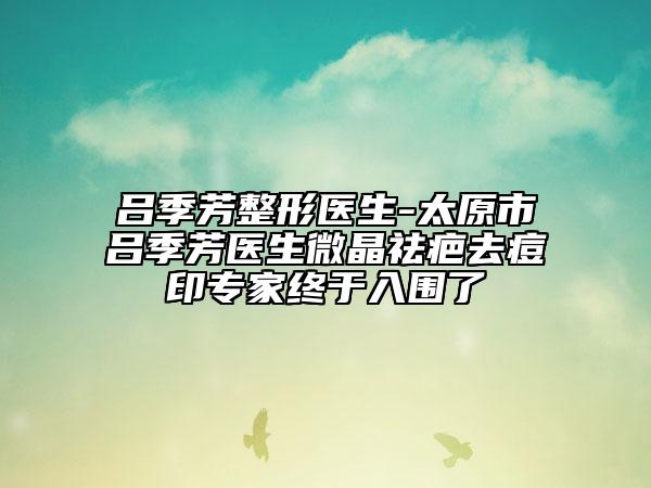 呂季芳整形醫(yī)生-太原市呂季芳醫(yī)生微晶祛疤去痘印專家終于入圍了