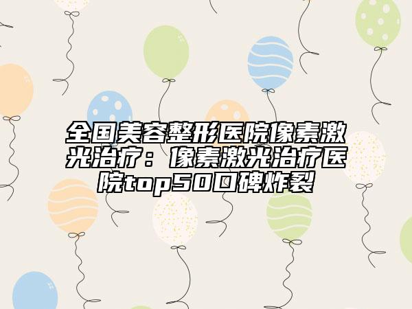 全國美容整形醫(yī)院像素激光治療：像素激光治療醫(yī)院top50口碑炸裂