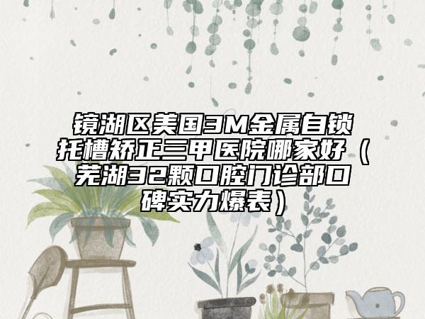 鏡湖區(qū)美國3M金屬自鎖托槽矯正三甲醫(yī)院哪家好（蕪湖32顆口腔門診部口碑實力爆表）