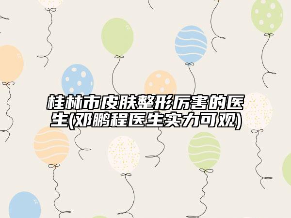 桂林市皮膚整形厲害的醫(yī)生(鄧鵬程醫(yī)生實力可觀)