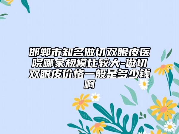 邯鄲市知名做切雙眼皮醫(yī)院哪家規(guī)模比較大-做切雙眼皮價(jià)格一般是多少錢(qián)啊