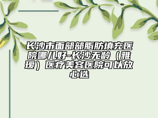 長沙市面部部脂肪填充醫(yī)院哪兒好-長沙無齡（雅璦）醫(yī)療美容醫(yī)院可以放心選