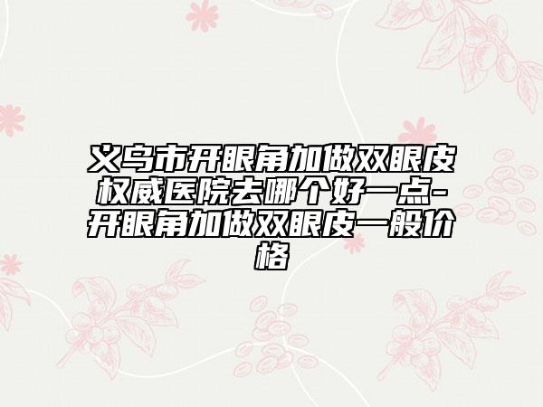 義烏市開(kāi)眼角加做雙眼皮權(quán)威醫(yī)院去哪個(gè)好一點(diǎn)-開(kāi)眼角加做雙眼皮一般價(jià)格