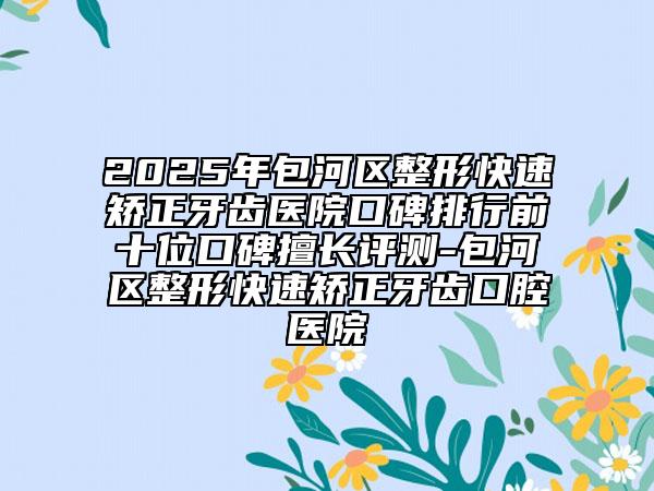 2025年包河區(qū)整形快速矯正牙齒醫(yī)院口碑排行前十位口碑擅長評測-包河區(qū)整形快速矯正牙齒口腔醫(yī)院
