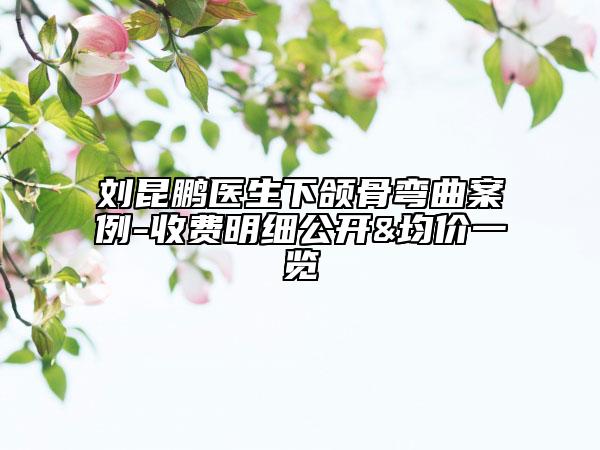 劉昆鵬醫(yī)生下頜骨彎曲案例-收費(fèi)明細(xì)公開(kāi)&均價(jià)一覽
