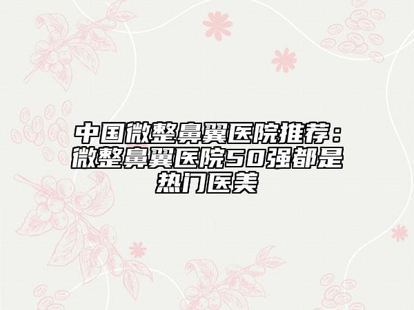 中國微整鼻翼醫(yī)院推薦:微整鼻翼醫(yī)院50強都是熱門醫(yī)美