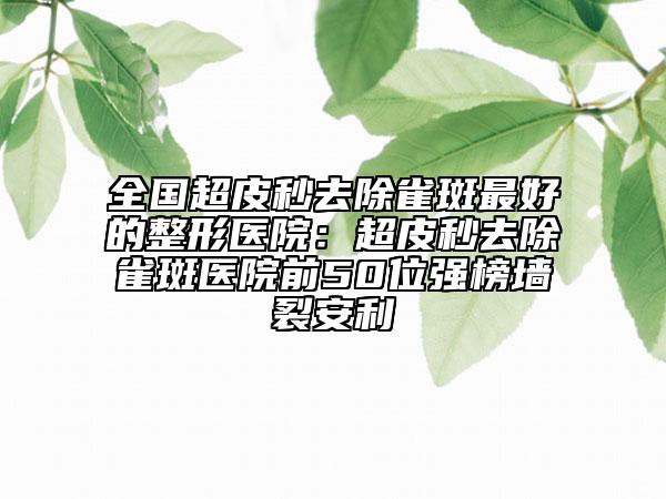 全國(guó)超皮秒去除雀斑最好的整形醫(yī)院：超皮秒去除雀斑醫(yī)院前50位強(qiáng)榜墻裂安利