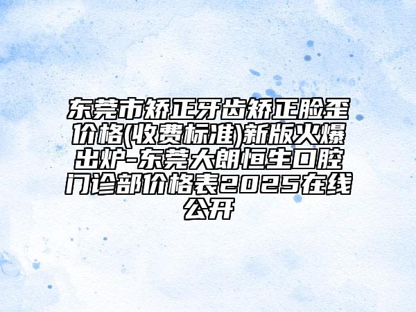 東莞市矯正牙齒矯正臉歪價格(收費標準)新版火爆出爐-東莞大朗恒生口腔門診部價格表2025在線公開
