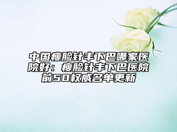 中國瘦臉針豐下巴哪家醫(yī)院好：瘦臉針豐下巴醫(yī)院前50權(quán)威名單更新