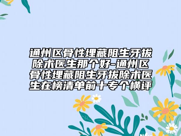 通州區(qū)骨性埋藏阻生牙拔除術(shù)醫(yī)生那個(gè)好-通州區(qū)骨性埋藏阻生牙拔除術(shù)醫(yī)生在榜清單前十專個(gè)橫評(píng)