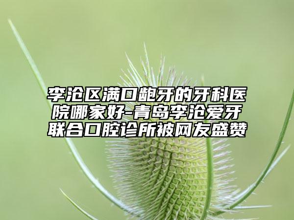 李滄區(qū)滿口齙牙的牙科醫(yī)院哪家好-青島李滄愛牙聯(lián)合口腔診所被網(wǎng)友盛贊