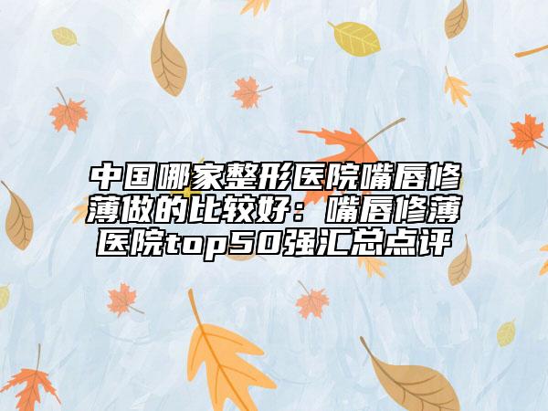 中國(guó)哪家整形醫(yī)院嘴唇修薄做的比較好：嘴唇修薄醫(yī)院top50強(qiáng)匯總點(diǎn)評(píng)