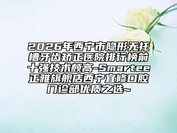 2026年西寧市隱形無托槽牙齒矯正醫(yī)院排行榜前十強技術頗高-Smartee正雅旗艦店西寧宜修口腔門診部優(yōu)質(zhì)之選~
