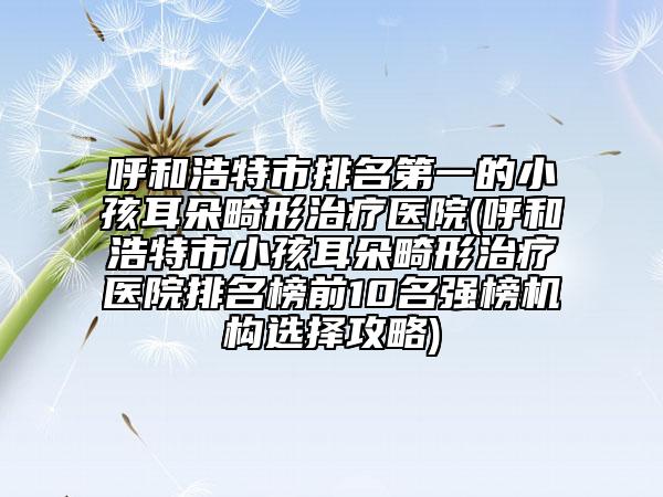 呼和浩特市排名第一的小孩耳朵畸形治療醫(yī)院(呼和浩特市小孩耳朵畸形治療醫(yī)院排名榜前10名強榜機構(gòu)選擇攻略)