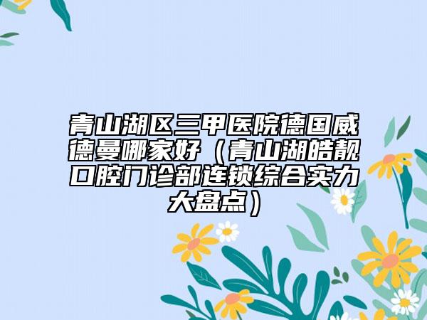 青山湖區(qū)三甲醫(yī)院德國(guó)威德曼哪家好（青山湖皓靚口腔門診部連鎖綜合實(shí)力大盤點(diǎn)）