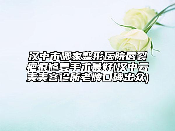 漢中市哪家整形醫(yī)院唇裂疤痕修復(fù)手術(shù)最好(漢中云美美容診所老牌口碑出眾)
