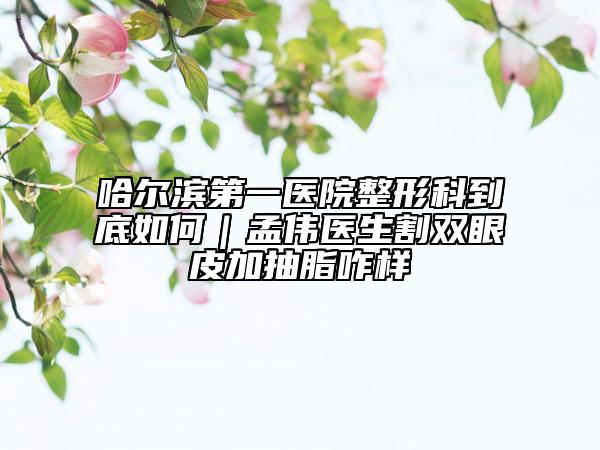 哈爾濱第一醫(yī)院整形科到底如何｜孟偉醫(yī)生割雙眼皮加抽脂咋樣