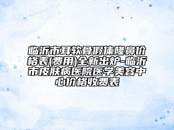 臨沂市耳軟骨假體隆鼻價(jià)格表(費(fèi)用)全新出爐-臨沂市皮膚病醫(yī)院醫(yī)學(xué)美容中心價(jià)格收費(fèi)表
