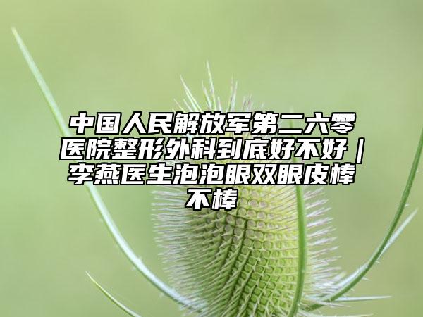中國人民解放軍第二六零醫(yī)院整形外科到底好不好|李燕醫(yī)生泡泡眼雙眼皮棒不棒