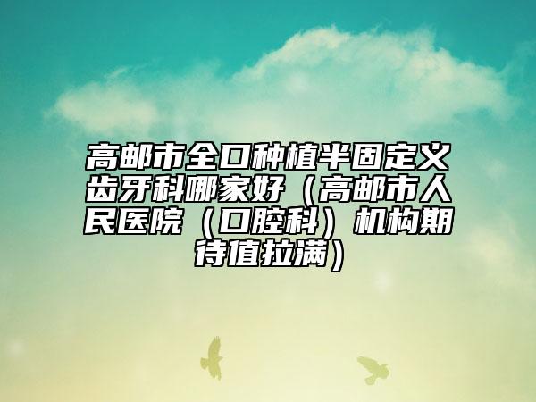 高郵市全口種植半固定義齒牙科哪家好(高郵市人民醫(yī)院(口腔科)機構期待值拉滿)