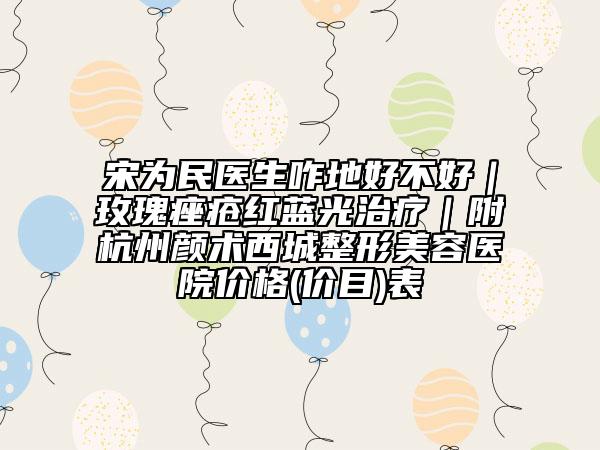 宋為民醫(yī)生咋地好不好|玫瑰痤瘡紅藍(lán)光治療|附杭州顏術(shù)西城整形美容醫(yī)院價(jià)格(價(jià)目)表