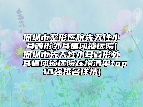 深圳市整形醫(yī)院先天性小耳畸形外耳道閉鎖醫(yī)院(深圳市先天性小耳畸形外耳道閉鎖醫(yī)院在榜清單top10強排名詳情)