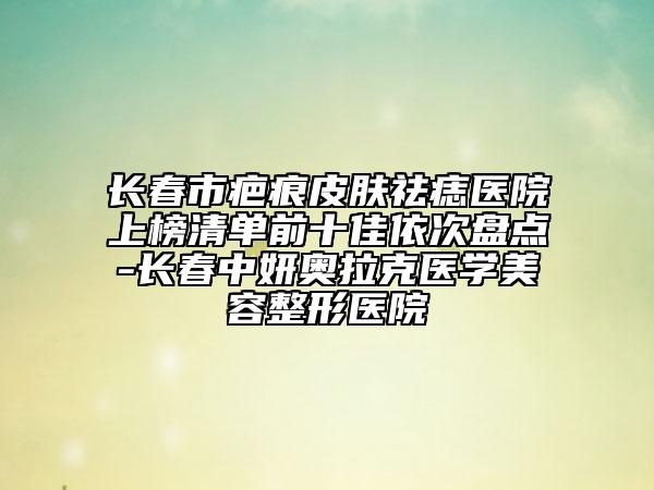長(zhǎng)春市疤痕皮膚祛痣醫(yī)院上榜清單前十佳依次盤點(diǎn)-長(zhǎng)春中妍奧拉克醫(yī)學(xué)美容整形醫(yī)院