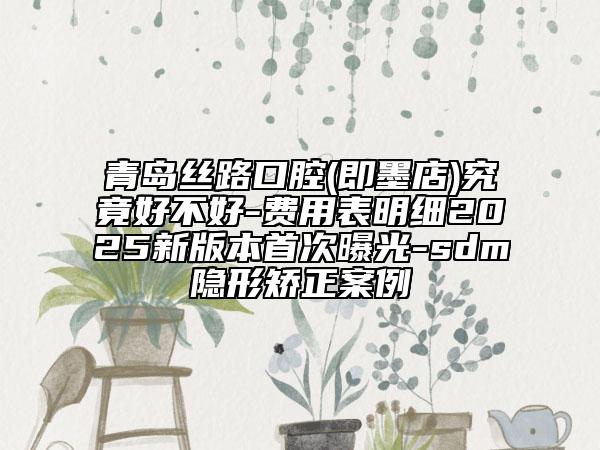 青島絲路口腔(即墨店)究竟好不好-費(fèi)用表明細(xì)2025新版本首次曝光-sdm隱形矯正案例