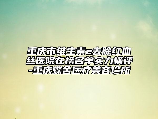 重慶市維生素e去除紅血絲醫(yī)院在榜名單實力橫評-重慶蝶舍醫(yī)療美容診所