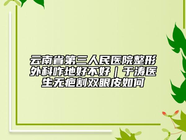 云南省第三人民醫(yī)院整形外科咋地好不好｜于濤醫(yī)生無疤割雙眼皮如何