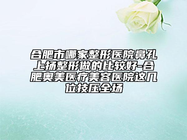合肥市哪家整形醫(yī)院鼻孔上揚整形做的比較好-合肥奧美醫(yī)療美容醫(yī)院這幾位技壓全場