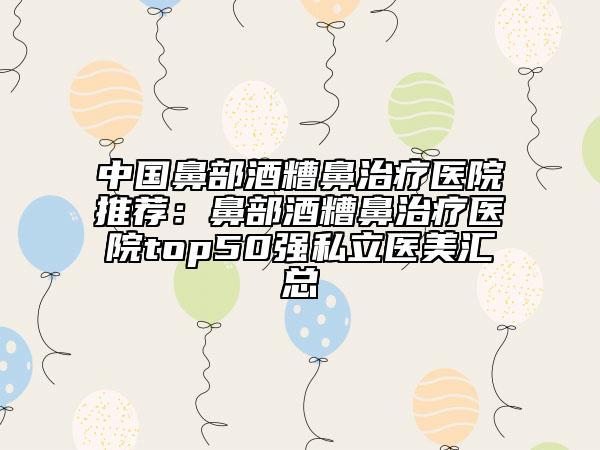 中國鼻部酒糟鼻治療醫(yī)院推薦:鼻部酒糟鼻治療醫(yī)院top50強私立醫(yī)美匯總
