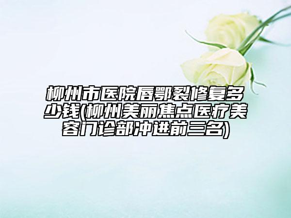 柳州市醫(yī)院唇鄂裂修復(fù)多少錢(qián)(柳州美麗焦點(diǎn)醫(yī)療美容門(mén)診部沖進(jìn)前三名)