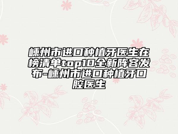 嵊州市進(jìn)口種植牙醫(yī)生在榜清單top10全新陣容發(fā)布-嵊州市進(jìn)口種植牙口腔醫(yī)生